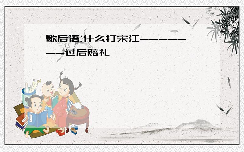 歇后语;什么打宋江-------过后赔礼