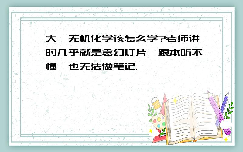 大一无机化学该怎么学?老师讲时几乎就是念幻灯片,跟本听不懂,也无法做笔记.