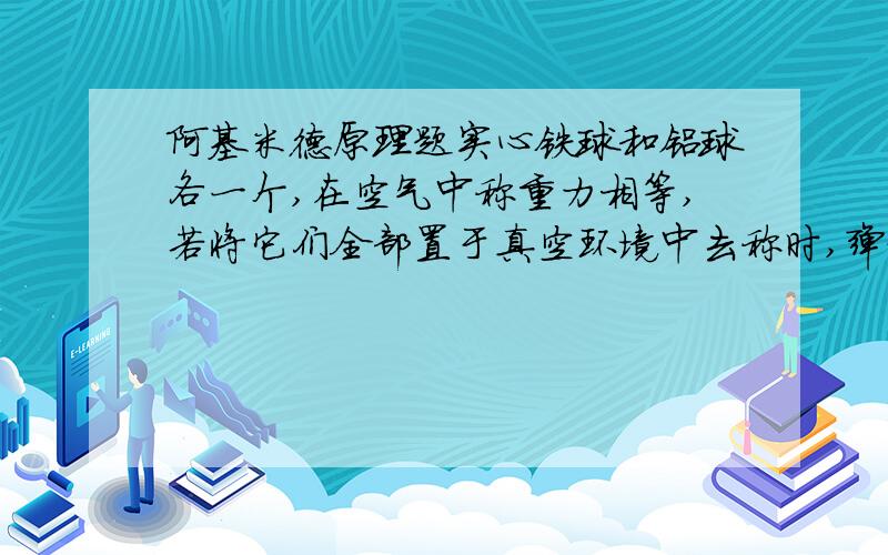 阿基米德原理题实心铁球和铝球各一个,在空气中称重力相等,若将它们全部置于真空环境中去称时,弹簧秤示数（   ）a 都变大,挂铁球时大于铝球     B 都变大,挂铁球时小于铝球C 都变大,挂铁