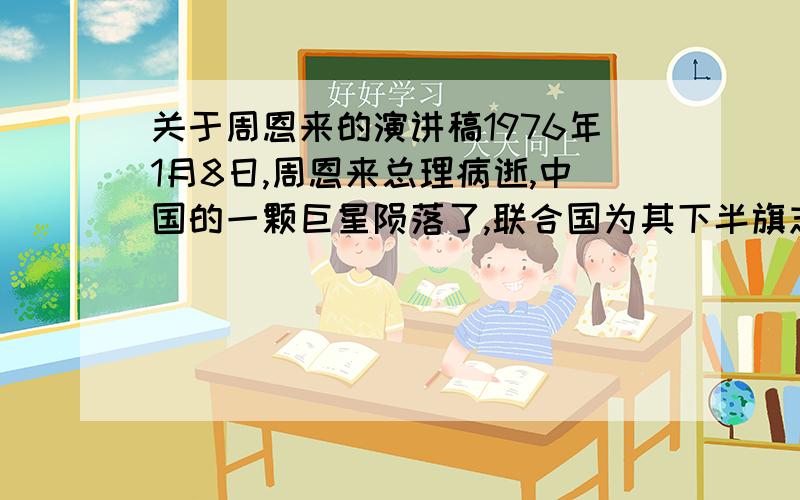 关于周恩来的演讲稿1976年1月8日,周恩来总理病逝,中国的一颗巨星陨落了,联合国为其下半旗志哀.周恩来总理的高风亮节激励着代代青少年,情结合周恩来总理的生平事迹,写一篇缅怀伟人的发