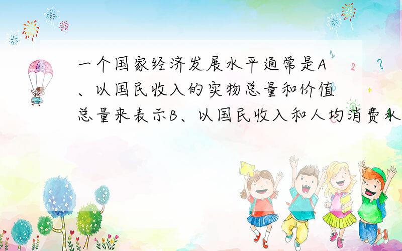 一个国家经济发展水平通常是A、以国民收入的实物总量和价值总量来表示B、以国民收入和人均消费水平来表示C、以国民生产实物总量和 国民生产总值来表示D、以人均国民生产总值和人民