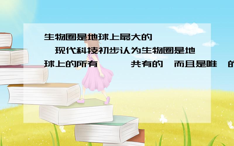 生物圈是地球上最大的————,现代科技初步认为生物圈是地球上的所有———共有的,而且是唯一的家园.填空的,