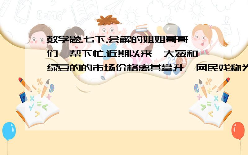 数学题.七下.会解的姐姐哥哥们,帮下忙.近期以来,大葱和绿豆的的市场价格离其攀升,网民戏称为“”蒜你狠、“豆你玩”.以绿豆为例,5月上旬某市绿豆的市场价已达16元/千克.市政府决定采取