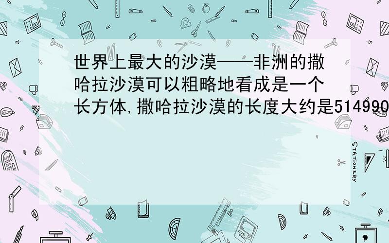 世界上最大的沙漠——非洲的撒哈拉沙漠可以粗略地看成是一个长方体,撒哈拉沙漠的长度大约是5149900米,沙层的深度大约是366厘米,已知撒哈拉沙漠的沙的体积约为33345立方千米.（结果保留3