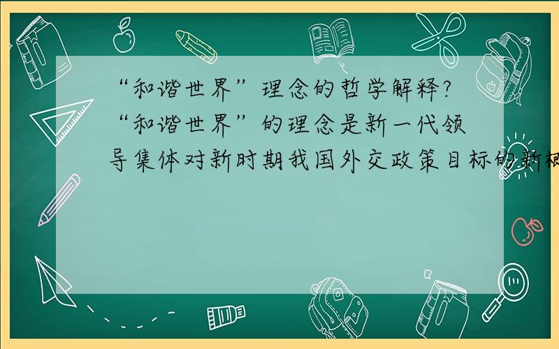 “和谐世界”理念的哲学解释?“和谐世界”的理念是新一代领导集体对新时期我国外交政策目标的新概括,是指导我国对外工作和处理国际关系的新方针.它继承了新中国外交的传统,并结合国