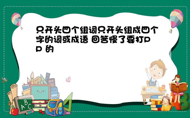 只开头四个组词只开头组成四个字的词或成语 回答慢了要打PP 的