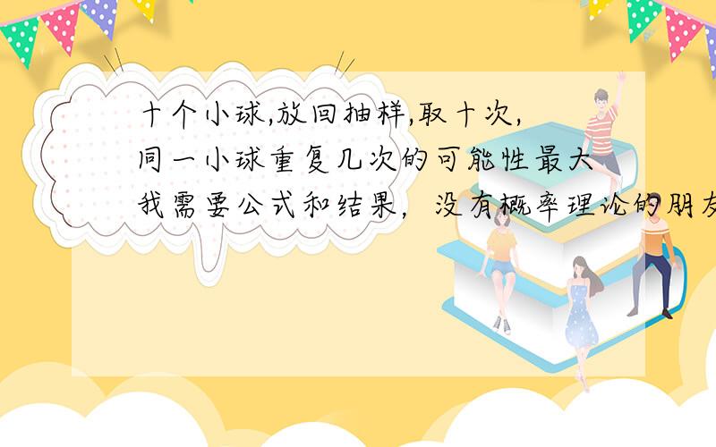 十个小球,放回抽样,取十次,同一小球重复几次的可能性最大我需要公式和结果，没有概率理论的朋友请不要回答