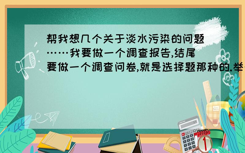 帮我想几个关于淡水污染的问题……我要做一个调查报告,结尾要做一个调查问卷,就是选择题那种的.举个例子：你有做到水循环利用吗?A、有 B、没有题要靠谱点的,别太变态.