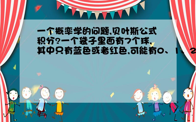 一个概率学的问题,贝叶斯公式积分?一个袋子里面有7个球,其中只有蓝色或者红色,可能有0、1、2、3、4、5、6、7个红色,这8种情况的概率都一样,现在随机取出3个,发现有1个是红色,那么请问再