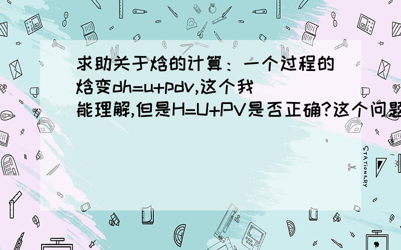 求助关于焓的计算：一个过程的焓变dh=u+pdv,这个我能理解,但是H=U+PV是否正确?这个问题困扰了我好久,半夜里醒了我都在想,请高手赐教.H=U+PV这个表达式,我在《热学》书上没见到过此表达式,但