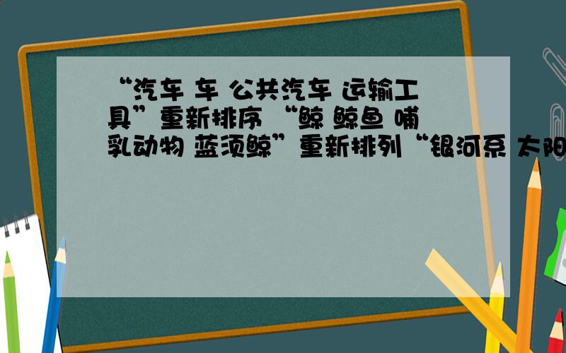 “汽车 车 公共汽车 运输工具”重新排序 “鲸 鲸鱼 哺乳动物 蓝须鲸”重新排列“银河系 太阳系 宇宙 月亮 地球”重新排序“一道霞光 晨曦初露 万道霞光 红日薄发”重新排列