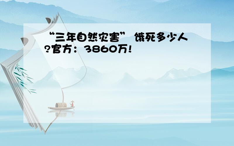 “三年自然灾害” 饿死多少人?官方：3860万!