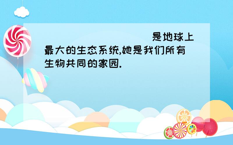 __________是地球上最大的生态系统,她是我们所有生物共同的家园.