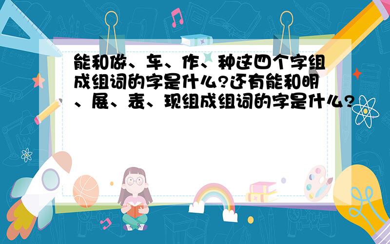 能和做、车、作、种这四个字组成组词的字是什么?还有能和明、展、表、现组成组词的字是什么?