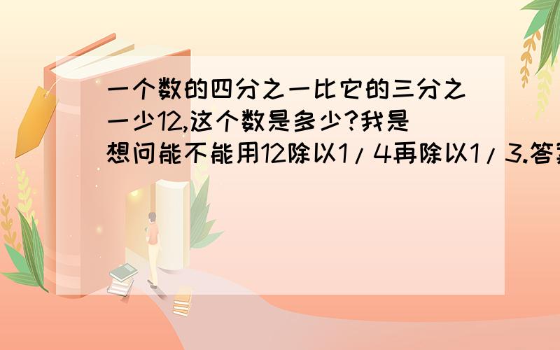 一个数的四分之一比它的三分之一少12,这个数是多少?我是想问能不能用12除以1/4再除以1/3.答案也是144.