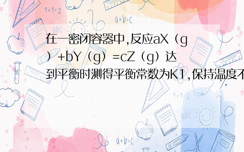 在一密闭容器中,反应aX（g）+bY（g）=cZ（g）达到平衡时测得平衡常数为K1,保持温度不变将容器体积减少一半,当达到新平衡后,测得Y的浓度为原来的1.6倍,平衡常数为K2,则 A平衡像正反应方向移