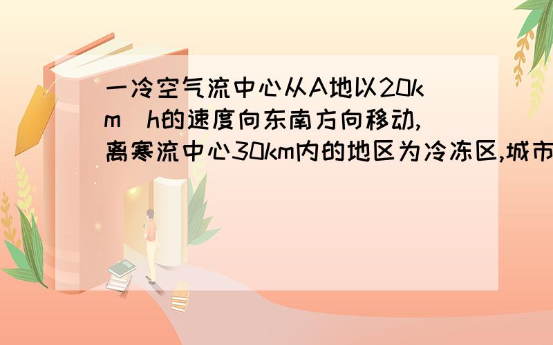 一冷空气流中心从A地以20km|h的速度向东南方向移动,离寒流中心30km内的地区为冷冻区,城市B在A地正东40k.试估计城市B处于冷冻区内的时间为几小时.