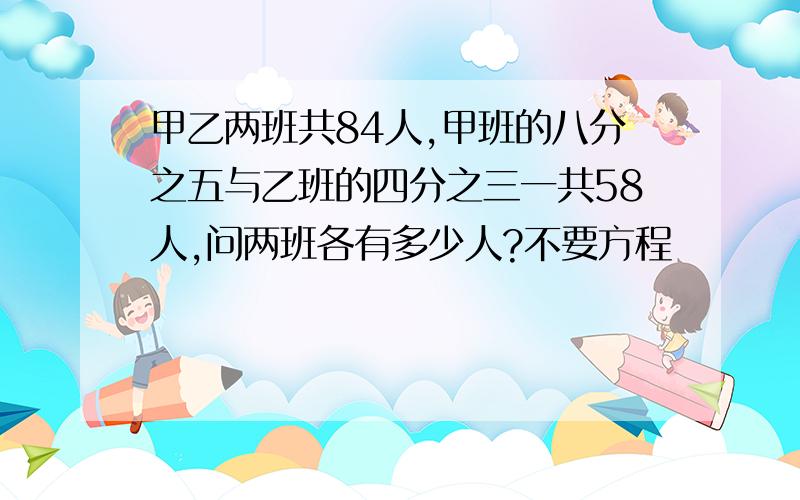 甲乙两班共84人,甲班的八分之五与乙班的四分之三一共58人,问两班各有多少人?不要方程