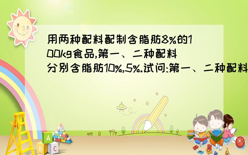 用两种配料配制含脂肪8%的100kg食品,第一、二种配料分别含脂肪10%,5%.试问:第一、二种配料各需多少千克?用二元一次的方程组解 答对给最佳答案