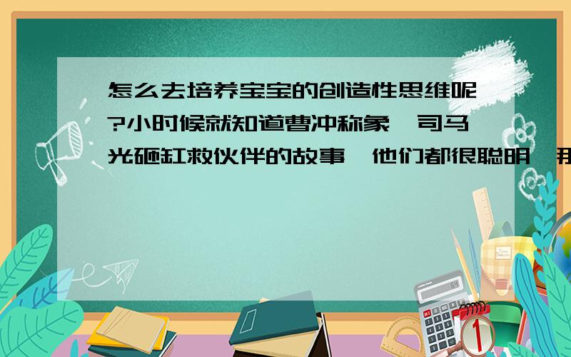 怎么去培养宝宝的创造性思维呢?小时候就知道曹冲称象、司马光砸缸救伙伴的故事,他们都很聪明,那么我们要在平时怎么去培养宝宝的这种思维能力呢?