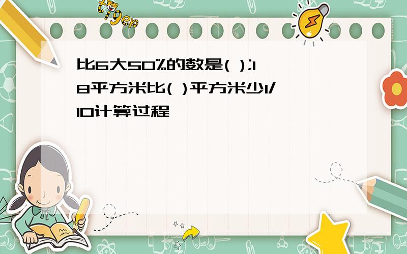 比6大50%的数是( );18平方米比( )平方米少1/10计算过程