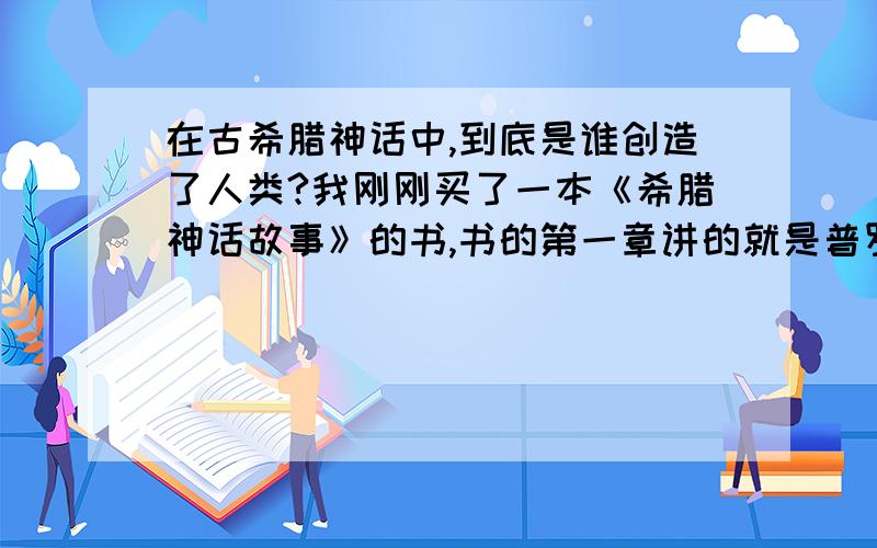 在古希腊神话中,到底是谁创造了人类?我刚刚买了一本《希腊神话故事》的书,书的第一章讲的就是普罗米修斯创造了人类,并且教他们一些生活的方法.然而第二章开头就说克洛诺斯的时代,已