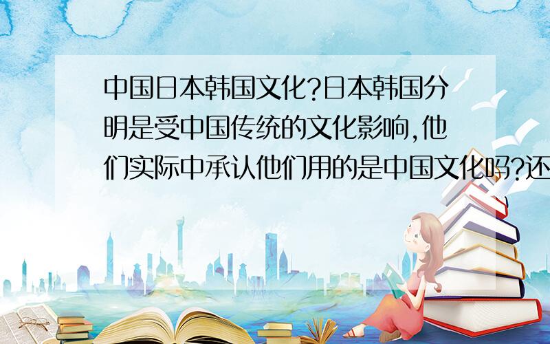 中国日本韩国文化?日本韩国分明是受中国传统的文化影响,他们实际中承认他们用的是中国文化吗?还是说自己文化和我们无关了