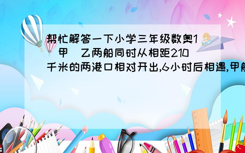 帮忙解答一下小学三年级数奥1．甲．乙两船同时从相距210千米的两港口相对开出,6小时后相遇,甲船每小时行20千米,乙船每小时行多少千米?2．甲．乙两辆汽车同时从A．B两城相对开出,甲车每