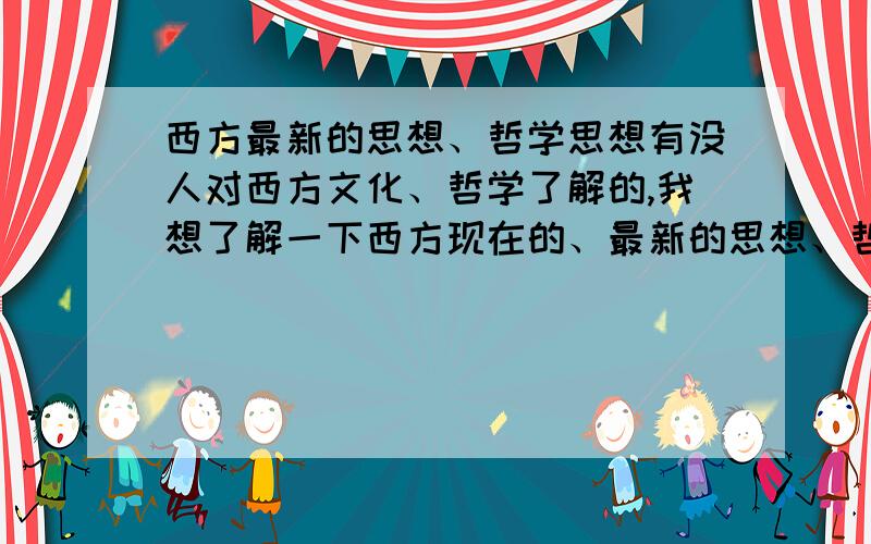 西方最新的思想、哲学思想有没人对西方文化、哲学了解的,我想了解一下西方现在的、最新的思想、哲学思想西方当今流行什么样的思想,对人生,对存在,思想,比如说存在的意义、价值、目