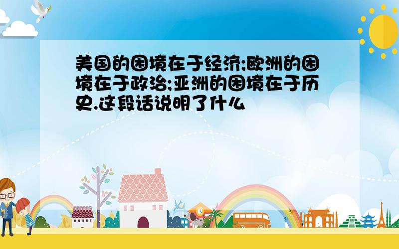 美国的困境在于经济;欧洲的困境在于政治;亚洲的困境在于历史.这段话说明了什么