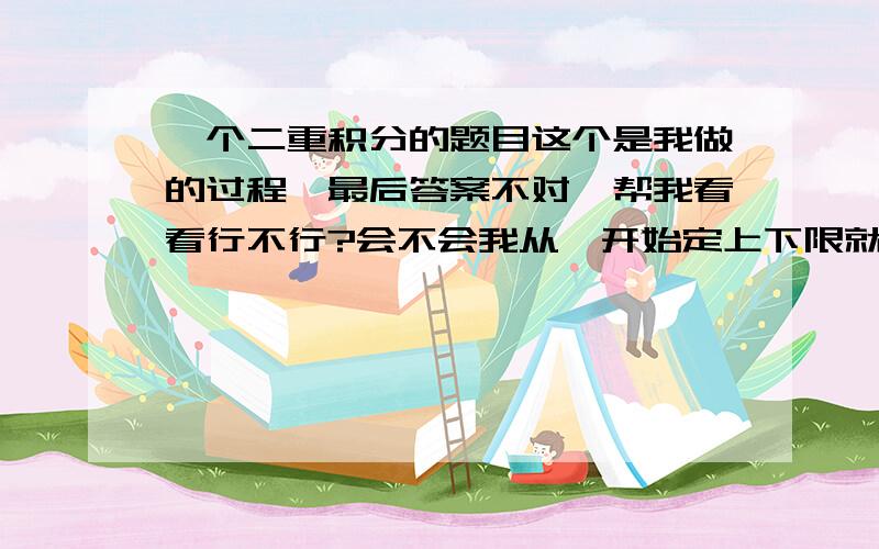 一个二重积分的题目这个是我做的过程,最后答案不对,帮我看看行不行?会不会我从一开始定上下限就错了?