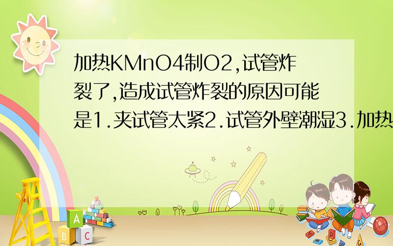 加热KMnO4制O2,试管炸裂了,造成试管炸裂的原因可能是1.夹试管太紧2.试管外壁潮湿3.加热时与灯心接触4.收集O2完毕,先撤酒精灯因为我已经删了一些我认为对的选项,所以不知道这里还有几个?帮