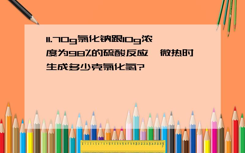 11.70g氯化钠跟10g浓度为98%的硫酸反应,微热时生成多少克氯化氢?