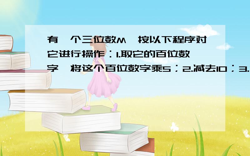 有一个三位数M,按以下程序对它进行操作：1.取它的百位数字,将这个百位数字乘5；2.减去10；3.乘2；4.加上三位数M的十位数字；5.乘10；6.加上三位数M的个位数字.经过操作后的结果是688,则这个