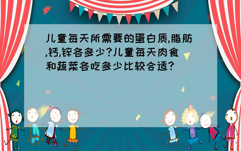 儿童每天所需要的蛋白质,脂肪,钙,锌各多少?儿童每天肉食和蔬菜各吃多少比较合适?