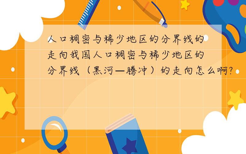 人口稠密与稀少地区的分界线的走向我国人口稠密与稀少地区的分界线（黑河—腾冲）的走向怎么啊?