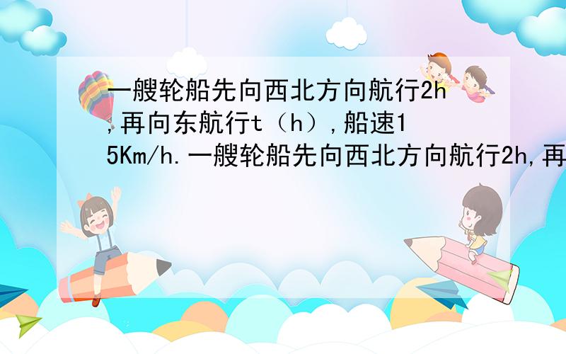 一艘轮船先向西北方向航行2h,再向东航行t（h）,船速15Km/h.一艘轮船先向西北方向航行2h,再向东航行t（h）,船速25Km/h.①用关于t的代数式表示船离出发地的距离s；②当t=3h时,求船离出发地的距