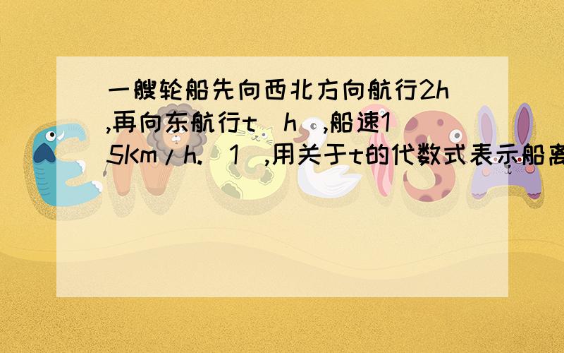 一艘轮船先向西北方向航行2h,再向东航行t（h）,船速15Km/h.（1）,用关于t的代数式表示船离出发地的距一艘轮船先向西北方向航行2h,再向东航行t（h）,船速15Km/h.（1）,用关于t的代数式表示船