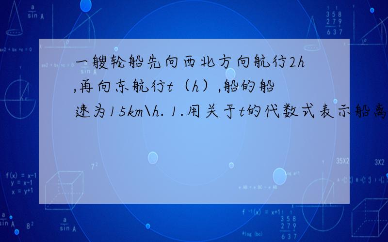 一艘轮船先向西北方向航行2h,再向东航行t（h）,船的船速为15km\h. 1.用关于t的代数式表示船离出发地的距