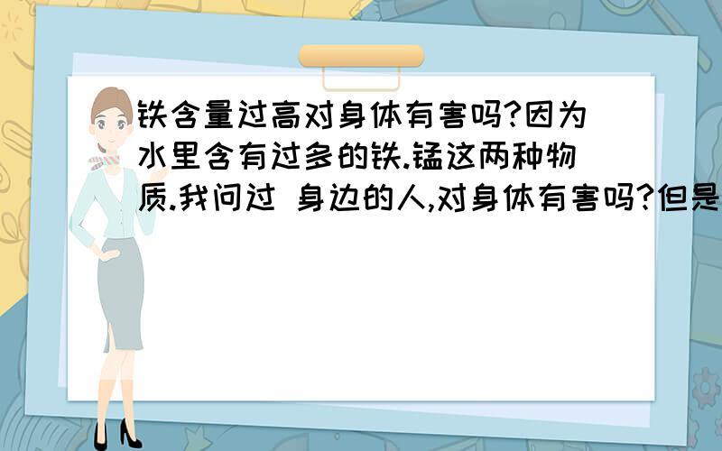 铁含量过高对身体有害吗?因为水里含有过多的铁.锰这两种物质.我问过 身边的人,对身体有害吗?但是没人告诉我.肯请知道的朋友跟我说一下.这样我的乡亲们也会感激你的.