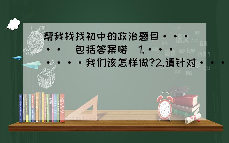 帮我找找初中的政治题目·····（包括答案喏）1.·······我们该怎样做?2.请针对·······提建议.3.做什么事情有怎样的意义?越多愈好啊···我自己也在找·只是找不到那么多·所以就找