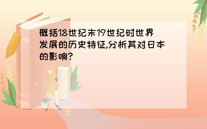 概括18世纪末19世纪时世界发展的历史特征,分析其对日本的影响?