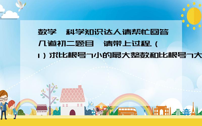 数学、科学知识达人请帮忙回答几道初二题目,请带上过程.（1）求比根号7小的最大整数和比根号7大的最小整数（2）求比2000根号8小的最大整数和比2000根号8大的最小整数（3）做服装生意的