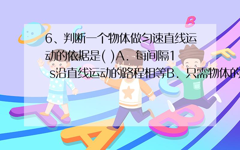 6、判断一个物体做匀速直线运动的依据是( )A．每间隔1 s沿直线运动的路程相等B．只需物体的速度大小不变C．1 s钟内运动5m,2 s钟内运动l0m,3 s钟内运动15mD．在任何相等的时间内,沿直线运动的