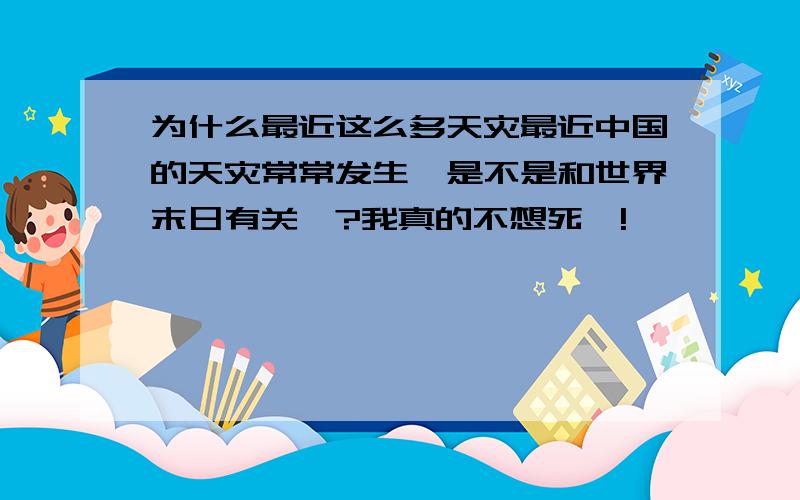 为什么最近这么多天灾最近中国的天灾常常发生,是不是和世界末日有关吖?我真的不想死吖!