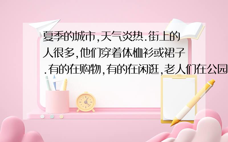 夏季的城市,天气炎热.街上的人很多,他们穿着体恤衫或裙子.有的在购物,有的在闲逛,老人们在公园的树下玩牌或聊天,他们看起来都很开心.这该用什么时态去写,怎样写?