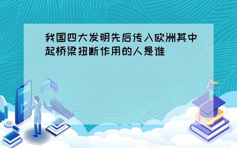 我国四大发明先后传入欧洲其中起桥梁扭断作用的人是谁