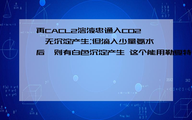 再CACL2溶液忠通入CO2,无沉淀产生;但滴入少量氨水后,则有白色沉淀产生 这个能用勒夏特列原理解释吗?WHY?题目说是可以的