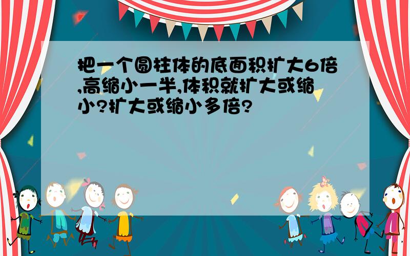 把一个圆柱体的底面积扩大6倍,高缩小一半,体积就扩大或缩小?扩大或缩小多倍?