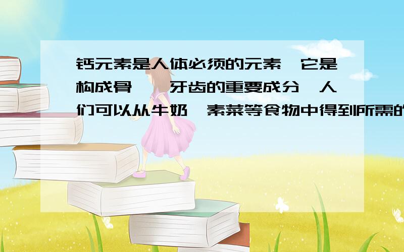 钙元素是人体必须的元素,它是构成骨骼,牙齿的重要成分,人们可以从牛奶,素菜等食物中得到所需的钙元素,如果钙元素不足,还可以用葡萄糖酸盖〔Ca(C6H11O7)2〕,碳酸钙等含钙的药物来补充.（1